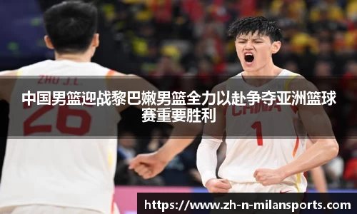 中国男篮迎战黎巴嫩男篮全力以赴争夺亚洲篮球赛重要胜利